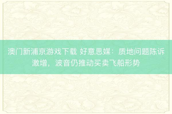 澳门新浦京游戏下载 好意思媒：质地问题陈诉激增，波音仍推动买卖飞船形势