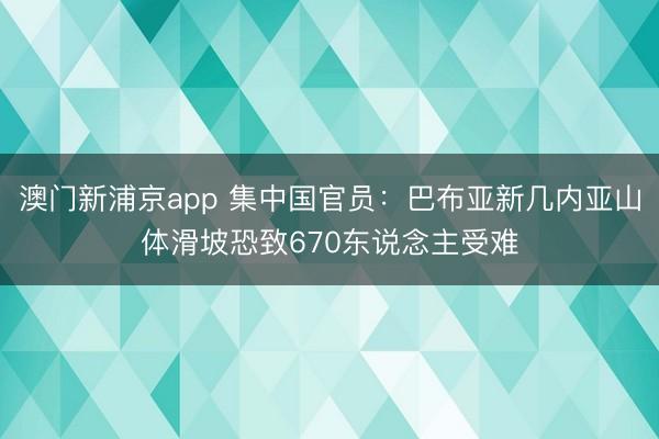 澳门新浦京app 集中国官员：巴布亚新几内亚山体滑坡恐致670东说念主受难