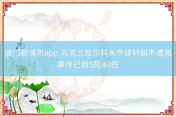 澳门新浦京app 乌克兰哈尔科夫市建材超市遭袭事件已致5死40伤