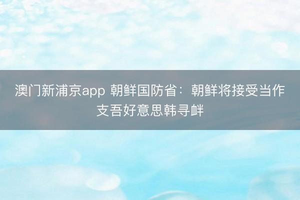 澳门新浦京app 朝鲜国防省：朝鲜将接受当作支吾好意思韩寻衅