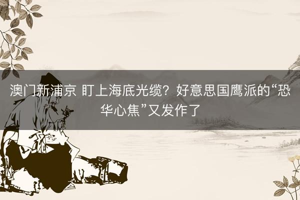 澳门新浦京 盯上海底光缆?好意思国鹰派的“恐华心焦”又发作了