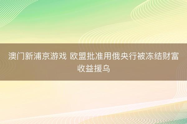 澳门新浦京游戏 欧盟批准用俄央行被冻结财富收益援乌