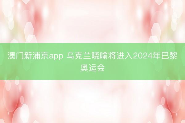 澳门新浦京app 乌克兰晓喻将进入2024年巴黎奥运会