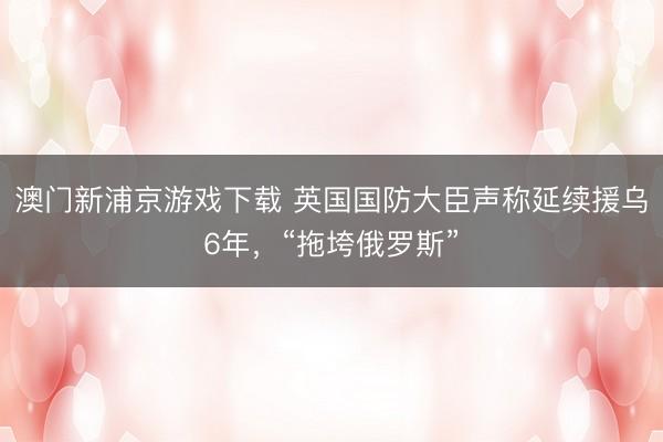 澳门新浦京游戏下载 英国国防大臣声称延续援乌6年，“拖垮俄罗斯”