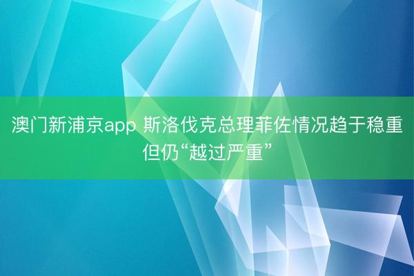 澳门新浦京app 斯洛伐克总理菲佐情况趋于稳重但仍“越过严重”