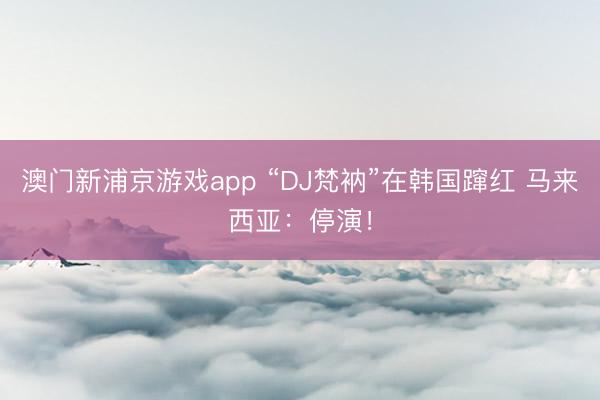 澳门新浦京游戏app “DJ梵衲”在韩国蹿红 马来西亚：停演！