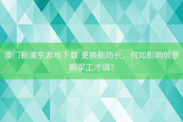 澳门新浦京游戏下载 更换新防长，何如影响俄罗斯军工才调？