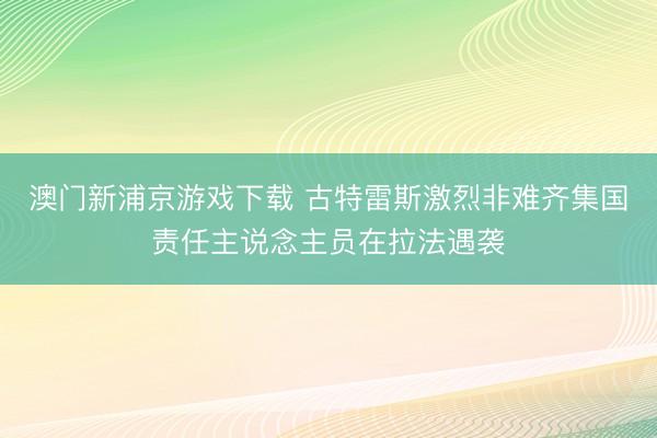 澳门新浦京游戏下载 古特雷斯激烈非难齐集国责任主说念主员在拉法遇袭