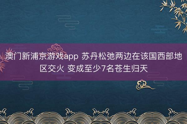 澳门新浦京游戏app 苏丹松弛两边在该国西部地区交火 变成至少7名苍生归天
