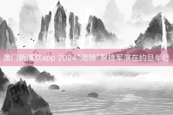 澳门新浦京app 2024“渴狮”聚拢军演在约旦举行