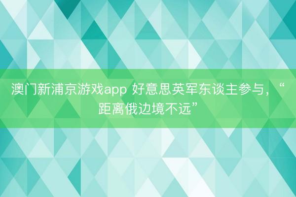 澳门新浦京游戏app 好意思英军东谈主参与，“距离俄边境不远”