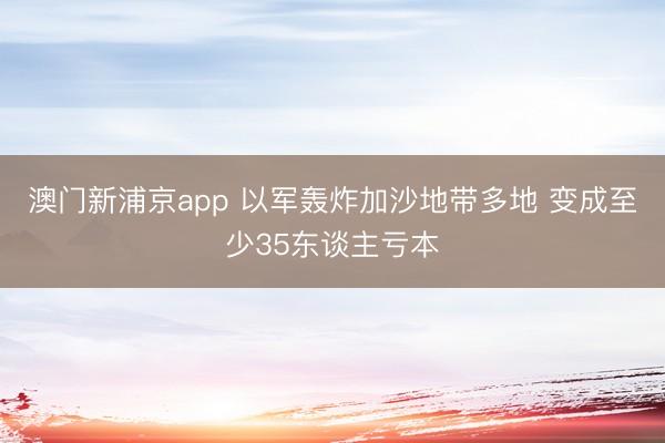 澳门新浦京app 以军轰炸加沙地带多地 变成至少35东谈主亏本
