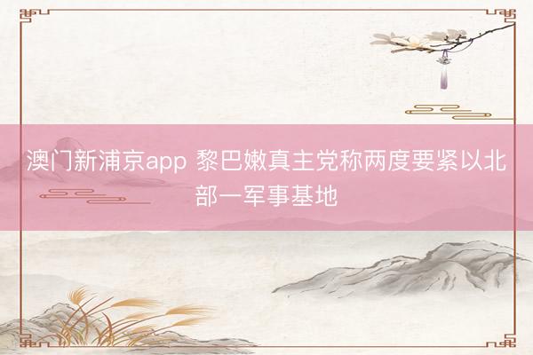澳门新浦京app 黎巴嫩真主党称两度要紧以北部一军事基地