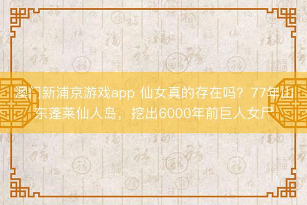 澳门新浦京游戏app 仙女真的存在吗?77年山东蓬莱仙人岛,挖出6000年前巨人女尸