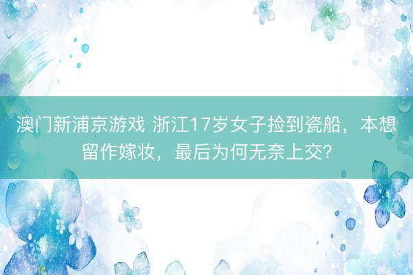 澳门新浦京游戏 浙江17岁女子捡到瓷船，本想留作嫁妆，最后为何无奈上交？