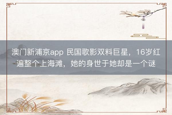 澳门新浦京app 民国歌影双料巨星,16岁红遍整个上海滩,她的身世于她却是一个谜