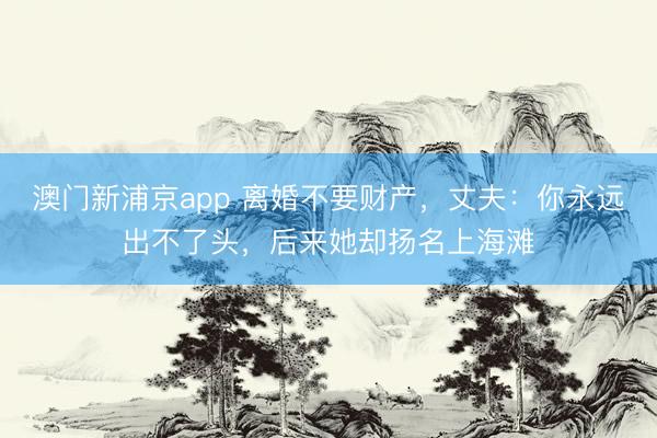 澳门新浦京app 离婚不要财产，丈夫：你永远出不了头，后来她却扬名上海滩