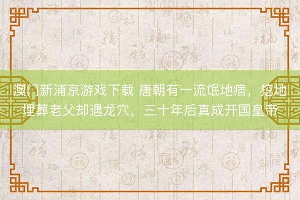 澳门新浦京游戏下载 唐朝有一流氓地痞,挖地埋葬老父却遇龙穴,三十年后真成开国皇帝