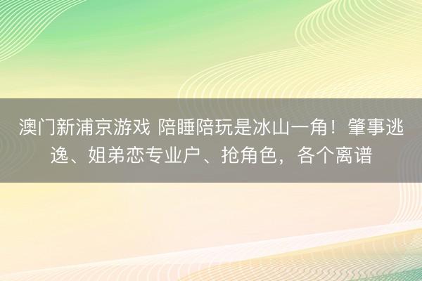 澳门新浦京游戏 陪睡陪玩是冰山一角！肇事逃逸、姐弟恋专业户、抢角色，各个离谱