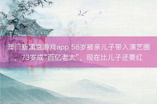 澳门新浦京游戏app 58岁被亲儿子带入演艺圈，73岁成“百亿老太”，现在比儿子还要红