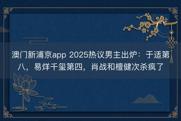 澳门新浦京app 2025热议男主出炉:于适第八,易烊千玺第四,肖战和檀健次杀疯了