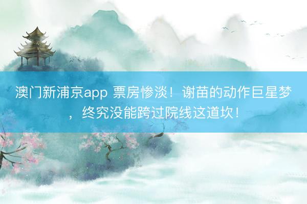 澳门新浦京app 票房惨淡！谢苗的动作巨星梦，终究没能跨过院线这道坎！