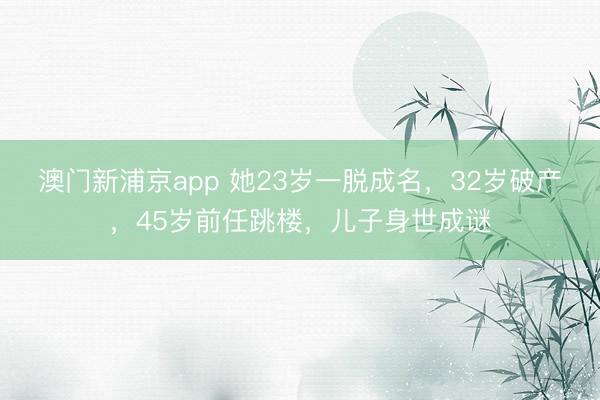 澳门新浦京app 她23岁一脱成名，32岁破产，45岁前任跳楼，儿子身世成谜