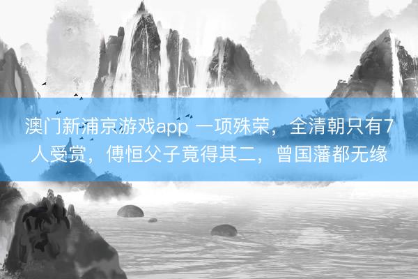 澳门新浦京游戏app 一项殊荣,全清朝只有7人受赏,傅恒父子竟得其二,曾国藩都无缘