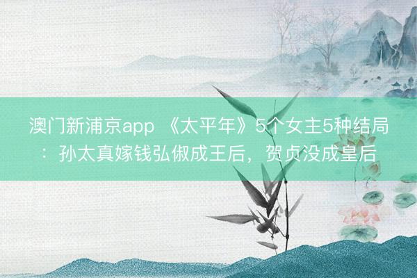 澳门新浦京app 《太平年》5个女主5种结局:孙太真嫁钱弘俶成王后,贺贞没成皇后