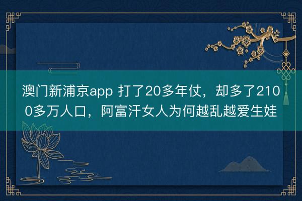 澳门新浦京app 打了20多年仗，却多了2100多万人口，阿富汗女人为何越乱越爱生娃