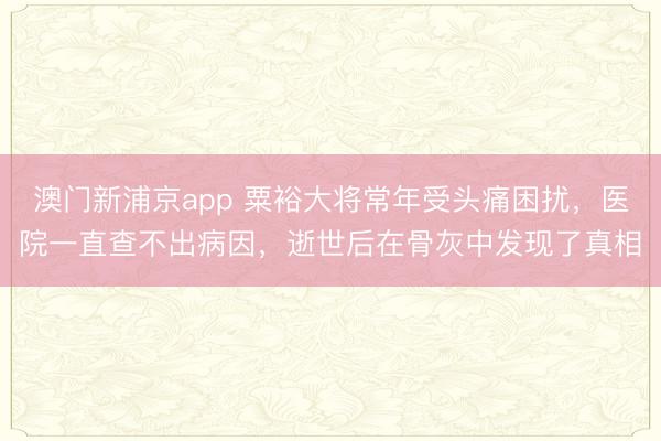 澳门新浦京app 粟裕大将常年受头痛困扰，医院一直查不出病因，逝世后在骨灰中发现了真相