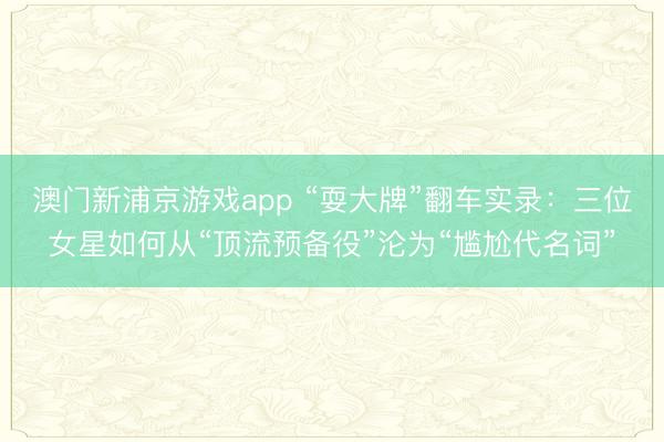 澳门新浦京游戏app “耍大牌”翻车实录：三位女星如何从“顶流预备役”沦为“尴尬代名词”