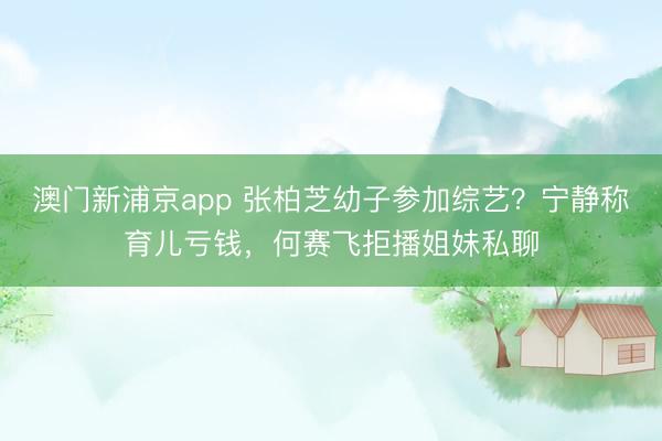 澳门新浦京app 张柏芝幼子参加综艺？宁静称育儿亏钱，何赛飞拒播姐妹私聊