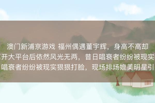 澳门新浦京游戏 福州偶遇董宇辉，身高不高却气场全开，自信满满离开大平台后依然风光无两，昔日唱衰者纷纷被现实狠狠打脸，现场排场媲美明星引发热议