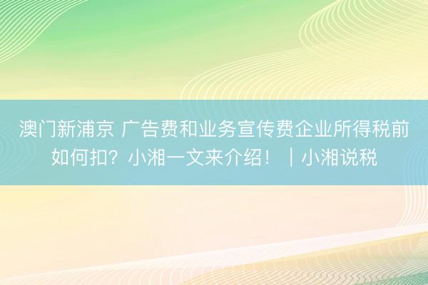 澳门新浦京 广告费和业务宣传费企业所得税前如何扣？小湘一文来介绍！｜小湘说税