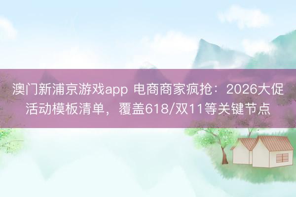澳门新浦京游戏app 电商商家疯抢：2026大促活动模板清单，覆盖618/双11等关键节点
