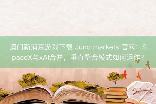 澳门新浦京游戏下载 Juno markets 官网:SpaceX与xAI合并,垂直整合模式如何运作?