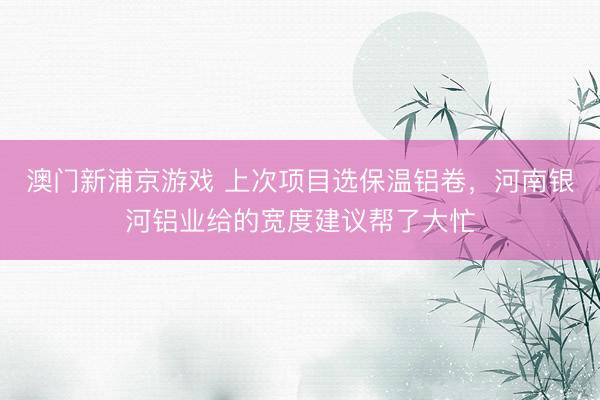澳门新浦京游戏 上次项目选保温铝卷，河南银河铝业给的宽度建议帮了大忙