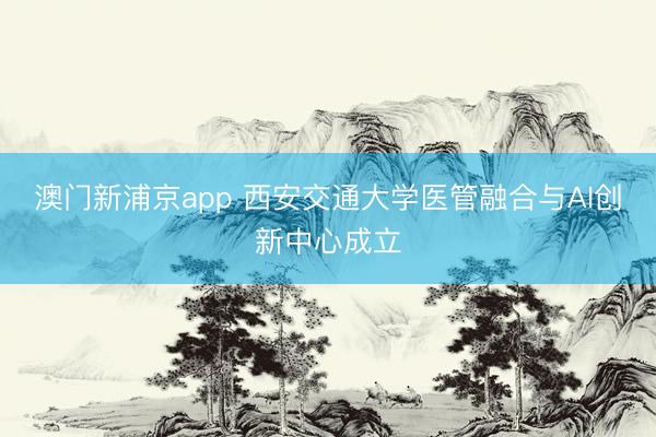 澳门新浦京app 西安交通大学医管融合与AI创新中心成立