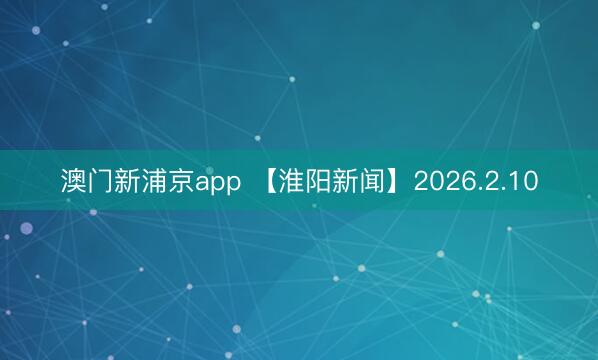 澳门新浦京app 【淮阳新闻】2026.2.10