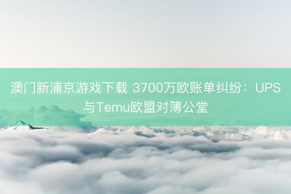 澳门新浦京游戏下载 3700万欧账单纠纷:UPS与Temu欧盟对簿公堂