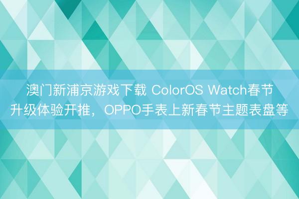 澳门新浦京游戏下载 ColorOS Watch春节升级体验开推，OPPO手表上新春节主题表盘等