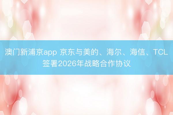 澳门新浦京app 京东与美的、海尔、海信、TCL签署2026年战略合作协议