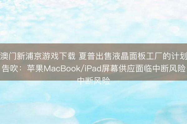 澳门新浦京游戏下载 夏普出售液晶面板工厂的计划告吹：苹果MacBook/iPad屏幕供应面临中断风险