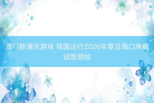 澳门新浦京游戏 我国运行2026年度沿海口岸航谈图测绘