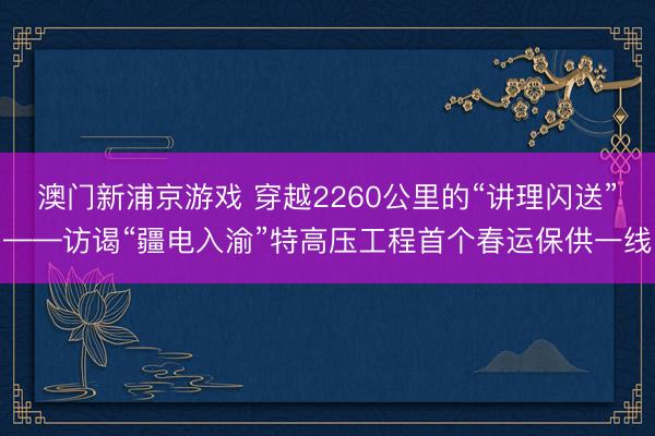 澳门新浦京游戏 穿越2260公里的“讲理闪送”——访谒“疆电入渝”特高压工程首个春运保供一线