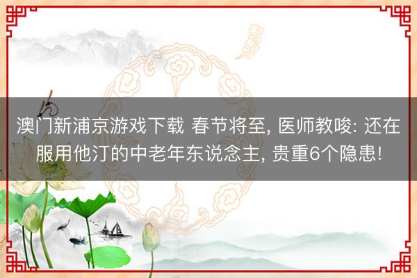 澳门新浦京游戏下载 春节将至， 医师教唆: 还在服用他汀的中老年东说念主， 贵重6个隐患!