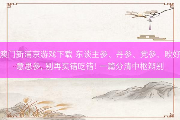 澳门新浦京游戏下载 东谈主参、丹参、党参、欧好意思参, 别再买错吃错! 一篇分清中枢辩别