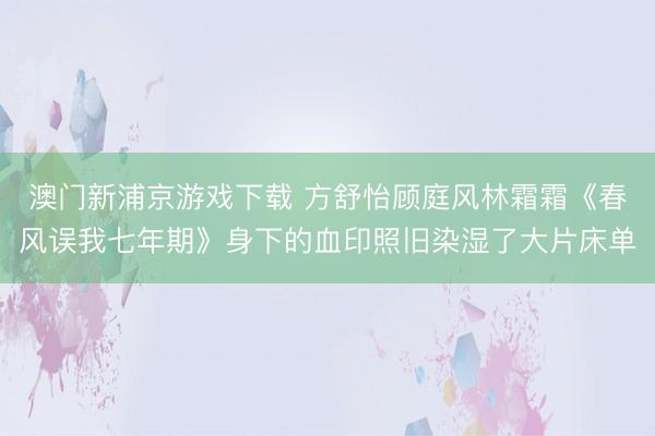 澳门新浦京游戏下载 方舒怡顾庭风林霜霜《春风误我七年期》身下的血印照旧染湿了大片床单