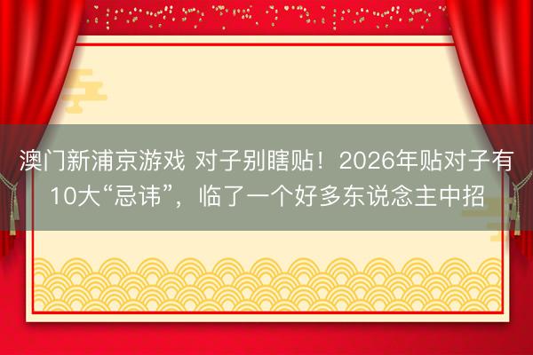 澳门新浦京游戏 对子别瞎贴！2026年贴对子有10大“忌讳”，临了一个好多东说念主中招